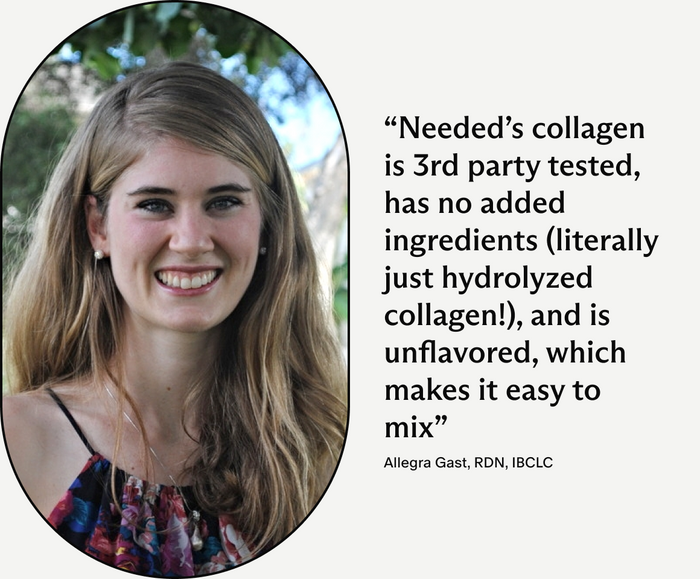 Allegra Gast, RDN, IBCLC, Needed's collagen is 3rd party tested, has no added ingredients (literally just hydrolyzed collagen!), and is unflavored, which makes it easy to mix